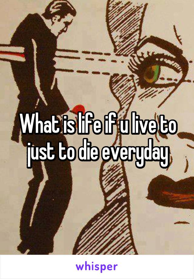 What is life if u live to just to die everyday