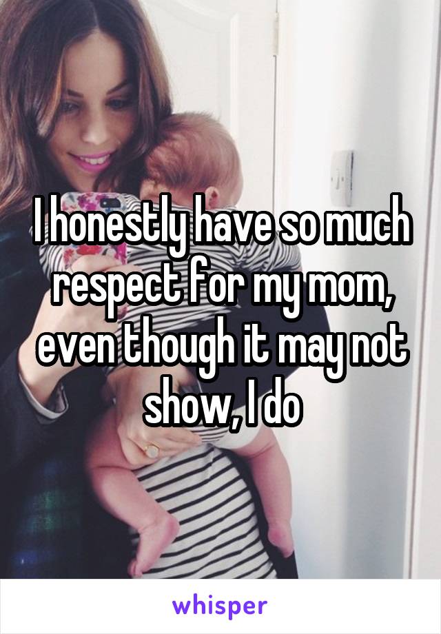 I honestly have so much respect for my mom, even though it may not show, I do