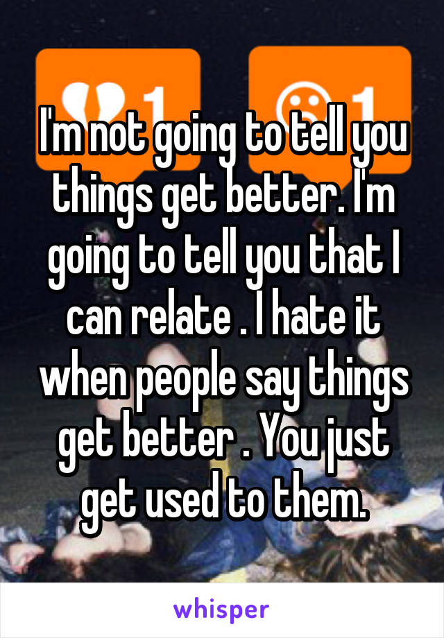 I'm not going to tell you things get better. I'm going to tell you that I can relate . I hate it when people say things get better . You just get used to them.