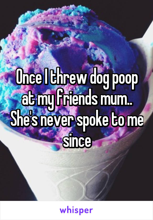 Once I threw dog poop at my friends mum.. She's never spoke to me since