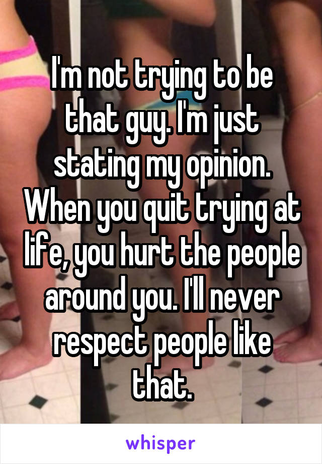 I'm not trying to be that guy. I'm just stating my opinion. When you quit trying at life, you hurt the people around you. I'll never respect people like that.