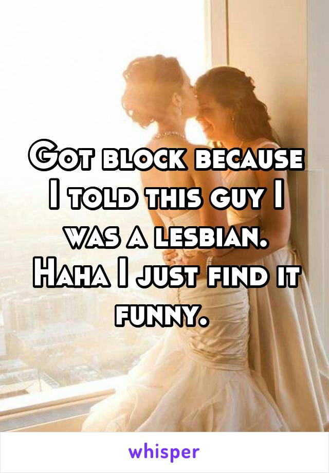 Got block because I told this guy I was a lesbian. Haha I just find it funny. 