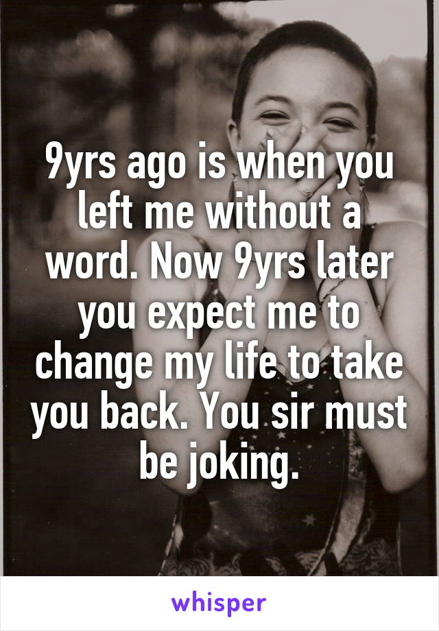 9yrs ago is when you left me without a word. Now 9yrs later you expect me to change my life to take you back. You sir must be joking.