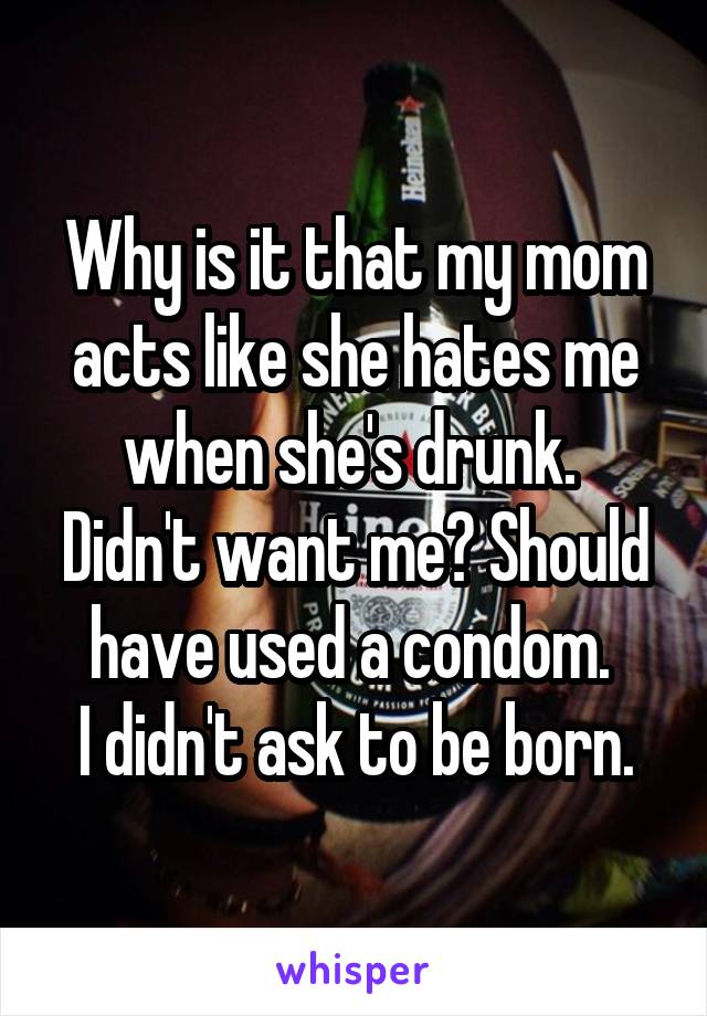 Why is it that my mom acts like she hates me when she's drunk. 
Didn't want me? Should have used a condom. 
I didn't ask to be born.