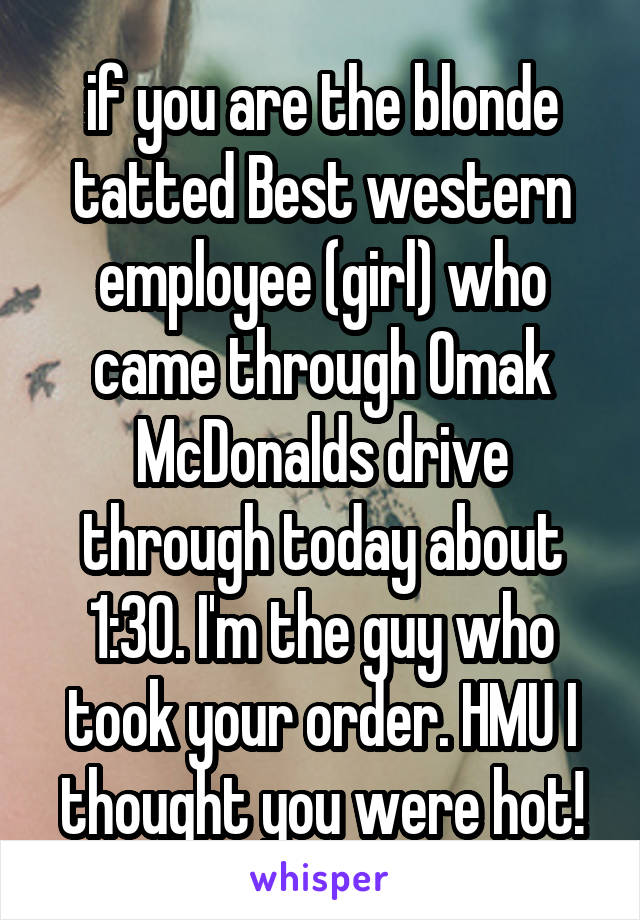 if you are the blonde tatted Best western employee (girl) who came through Omak McDonalds drive through today about 1:30. I'm the guy who took your order. HMU I thought you were hot!