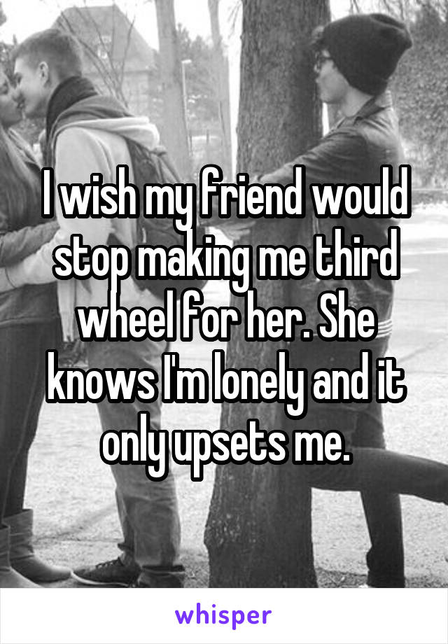 I wish my friend would stop making me third wheel for her. She knows I'm lonely and it only upsets me.