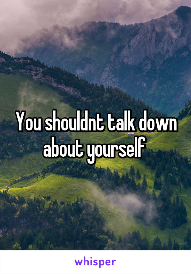 You shouldnt talk down about yourself 