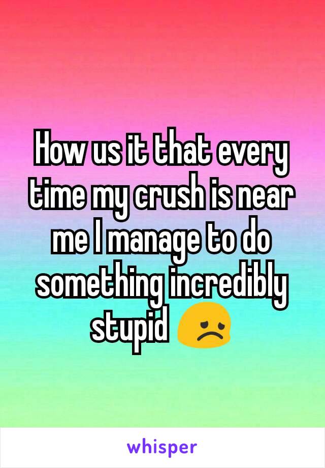 How us it that every time my crush is near me I manage to do something incredibly stupid 😞