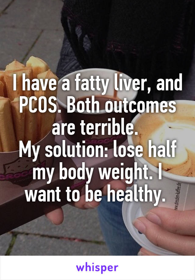 I have a fatty liver, and PCOS. Both outcomes are terrible. 
My solution: lose half my body weight. I want to be healthy. 