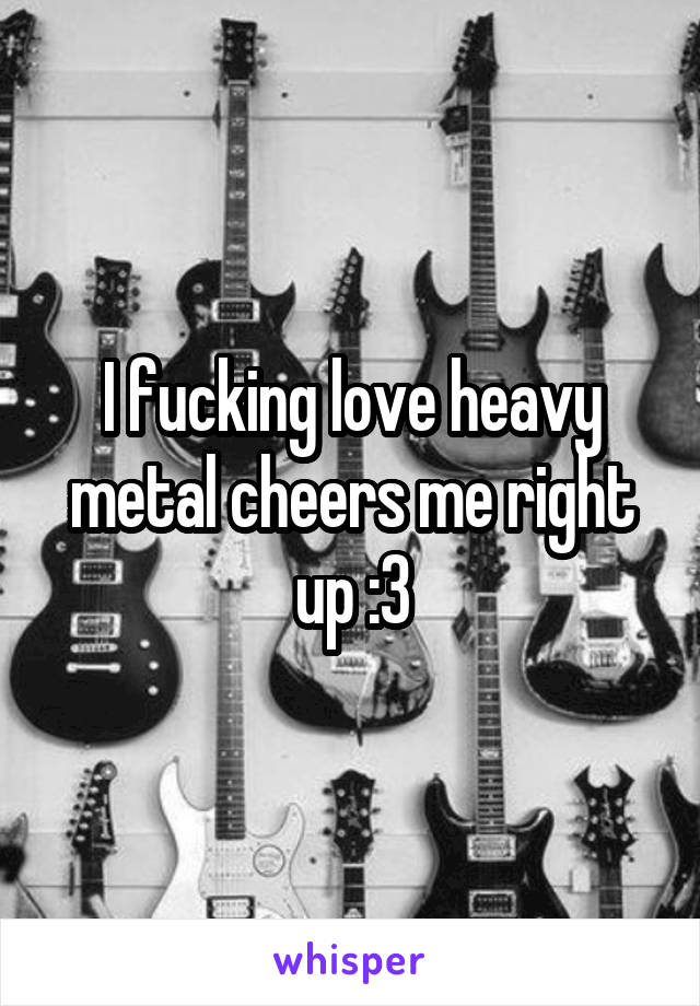 I fucking love heavy metal cheers me right up :3