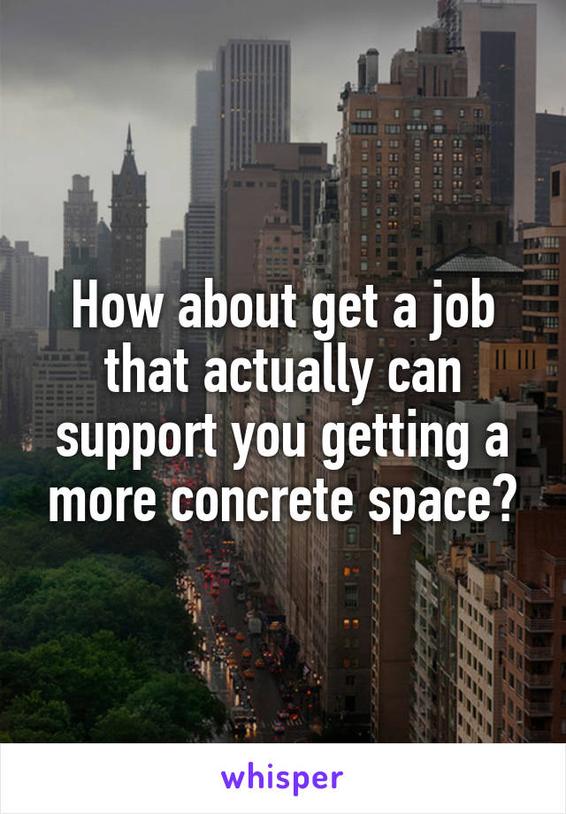 How about get a job that actually can support you getting a more concrete space?