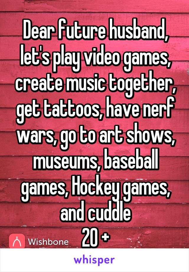 Dear future husband, let's play video games, create music together, get tattoos, have nerf wars, go to art shows, museums, baseball games, Hockey games, and cuddle
20 +