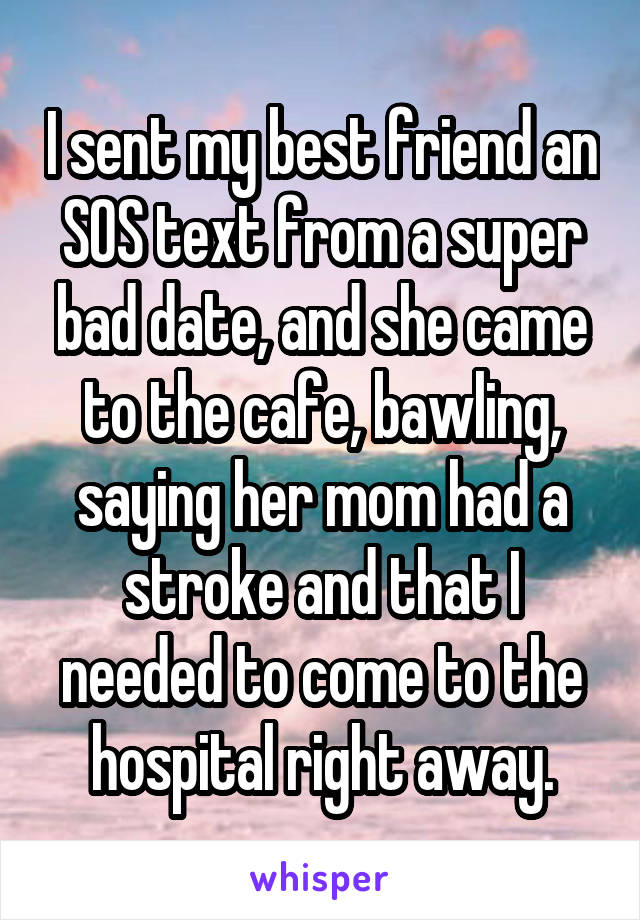 I sent my best friend an SOS text from a super bad date, and she came to the cafe, bawling, saying her mom had a stroke and that I needed to come to the hospital right away.