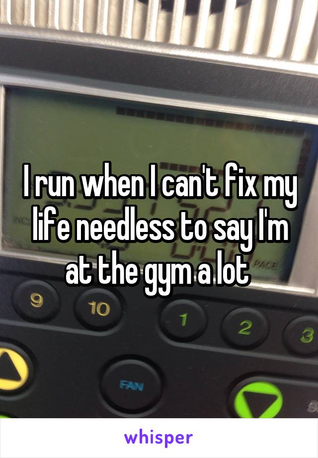 I run when I can't fix my life needless to say I'm at the gym a lot 