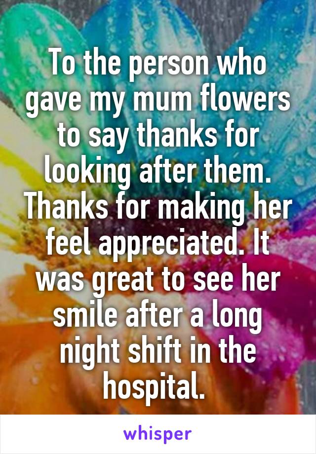 To the person who gave my mum flowers to say thanks for looking after them. Thanks for making her feel appreciated. It was great to see her smile after a long night shift in the hospital. 