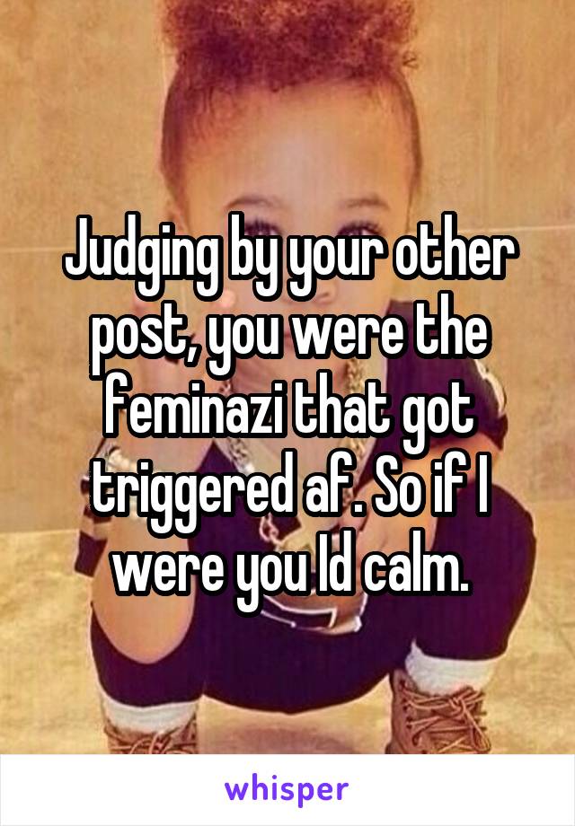 Judging by your other post, you were the feminazi that got triggered af. So if I were you Id calm.