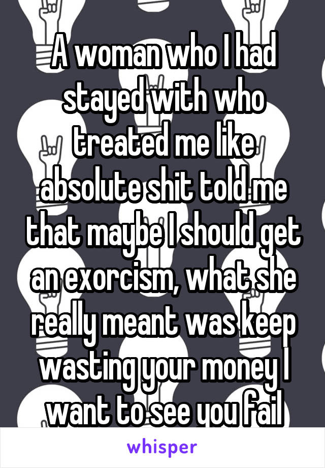 A woman who I had stayed with who treated me like absolute shit told me that maybe I should get an exorcism, what she really meant was keep wasting your money I want to see you fail