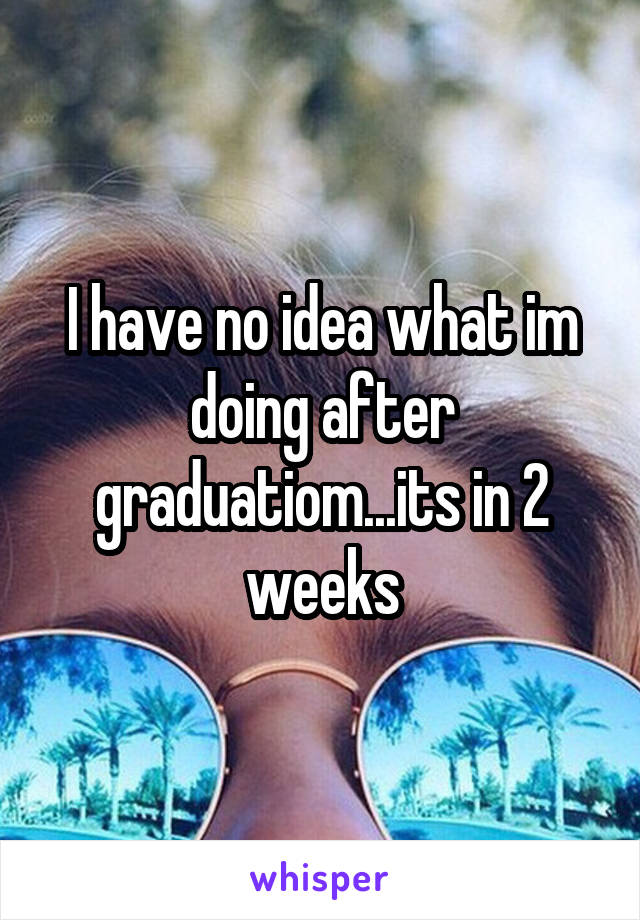 I have no idea what im doing after graduatiom...its in 2 weeks