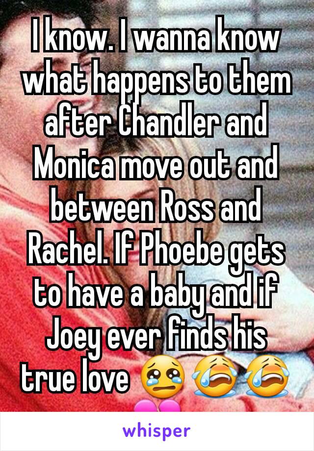 I know. I wanna know what happens to them after Chandler and Monica move out and between Ross and Rachel. If Phoebe gets to have a baby and if Joey ever finds his true love 😢😭😭💔