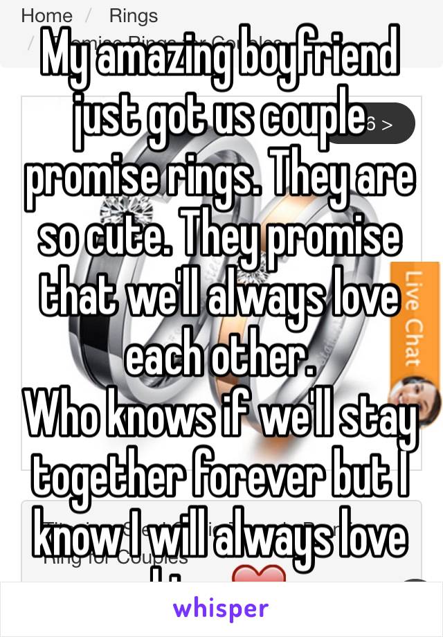 My amazing boyfriend just got us couple promise rings. They are so cute. They promise that we'll always love each other. 
Who knows if we'll stay together forever but I know I will always love him. ❤️