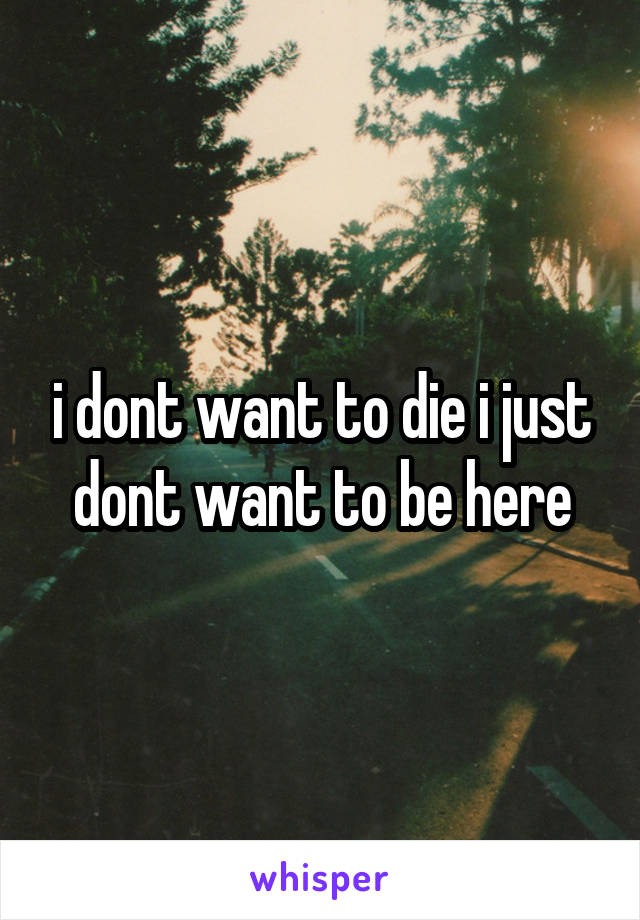 i dont want to die i just dont want to be here