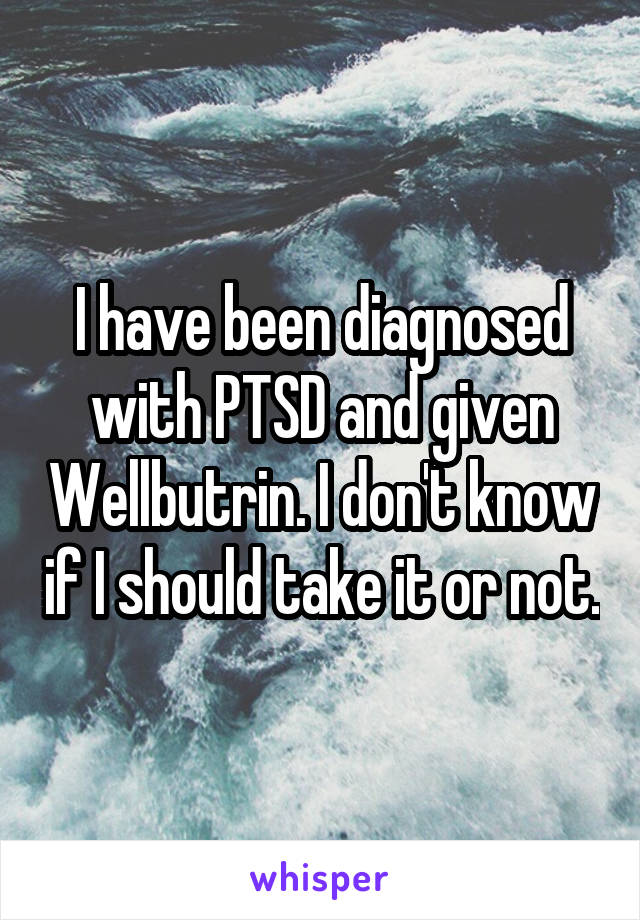 I have been diagnosed with PTSD and given Wellbutrin. I don't know if I should take it or not.