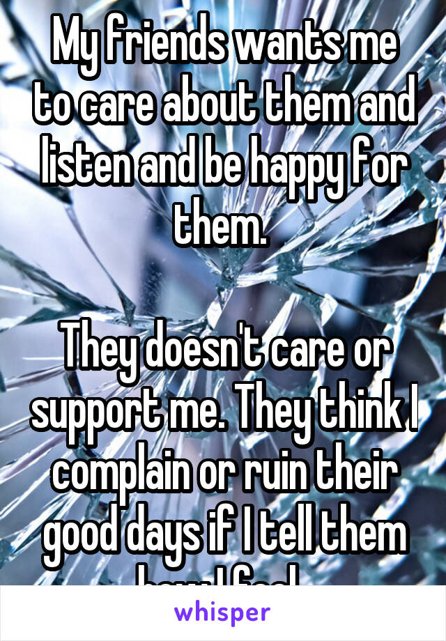 My friends wants me to care about them and listen and be happy for them. 

They doesn't care or support me. They think I complain or ruin their good days if I tell them how I feel. 