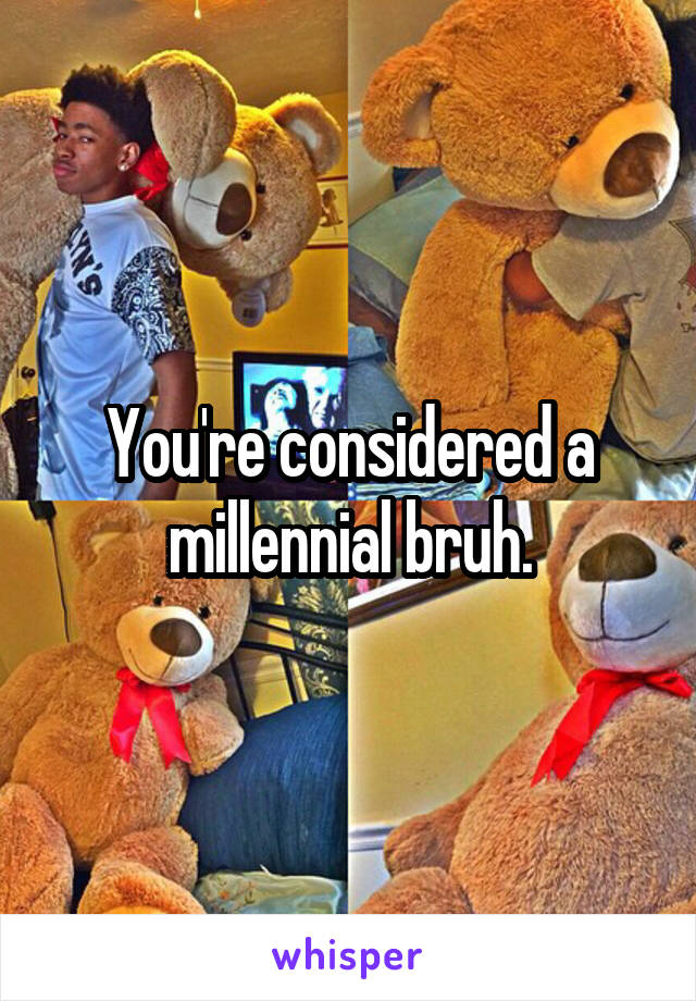 You're considered a millennial bruh.