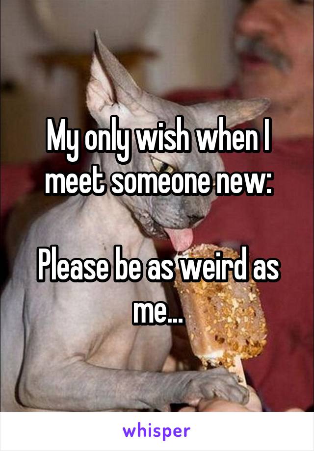 My only wish when I meet someone new:

Please be as weird as me...