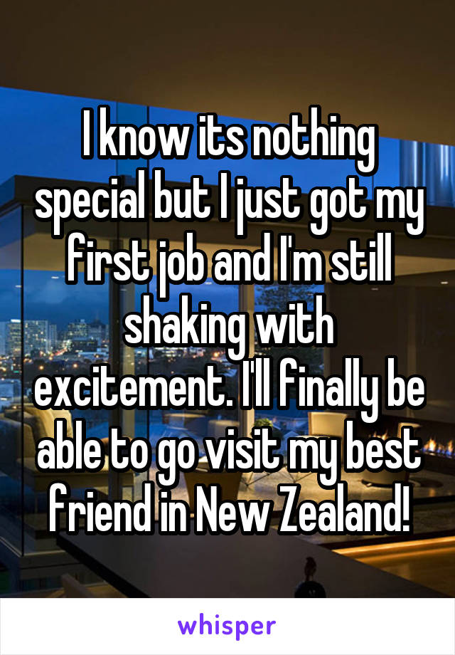 I know its nothing special but I just got my first job and I'm still shaking with excitement. I'll finally be able to go visit my best friend in New Zealand!