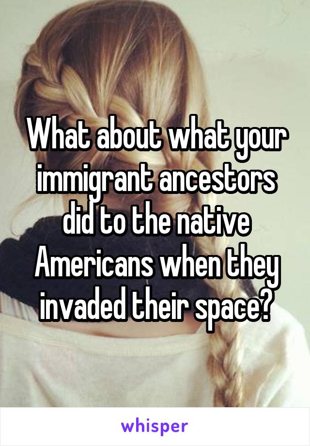 What about what your immigrant ancestors did to the native Americans when they invaded their space?