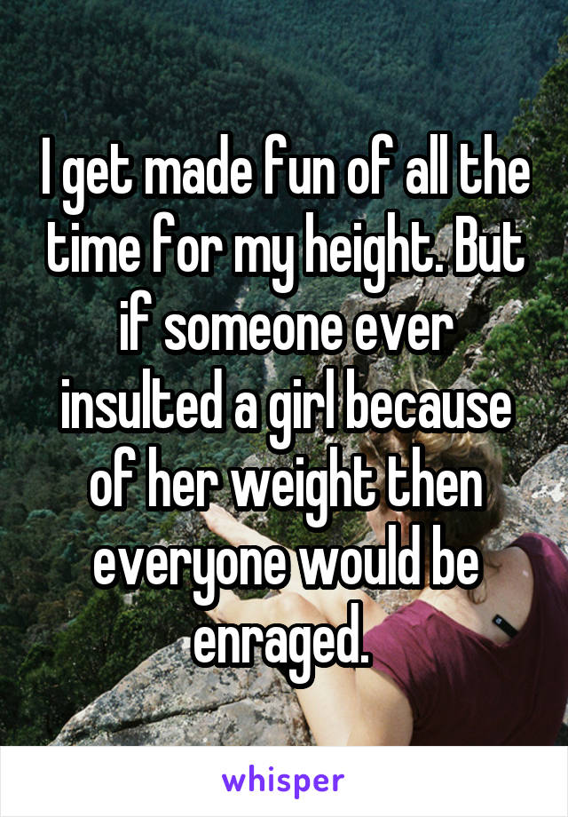 I get made fun of all the time for my height. But if someone ever insulted a girl because of her weight then everyone would be enraged. 