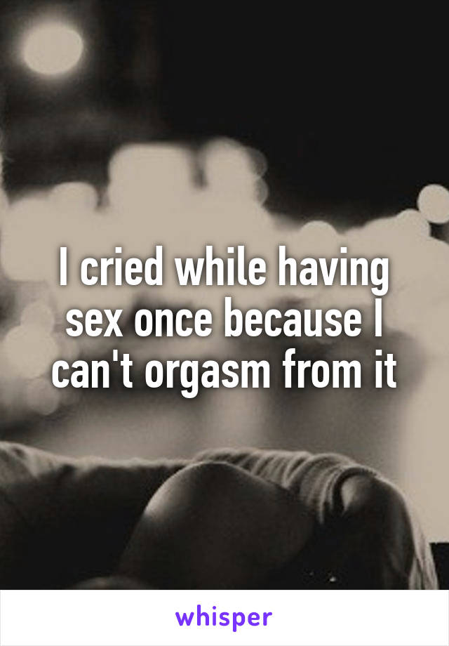 I cried while having sex once because I can't orgasm from it