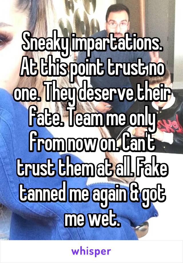 Sneaky impartations. At this point trust no one. They deserve their fate. Team me only from now on. Can't trust them at all. Fake tanned me again & got me wet.