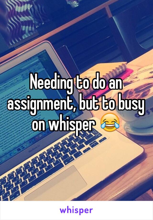 Needing to do an assignment, but to busy on whisper 😂