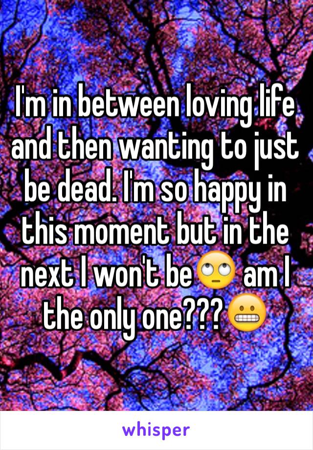 I'm in between loving life and then wanting to just be dead. I'm so happy in this moment but in the next I won't be🙄 am I the only one???😬