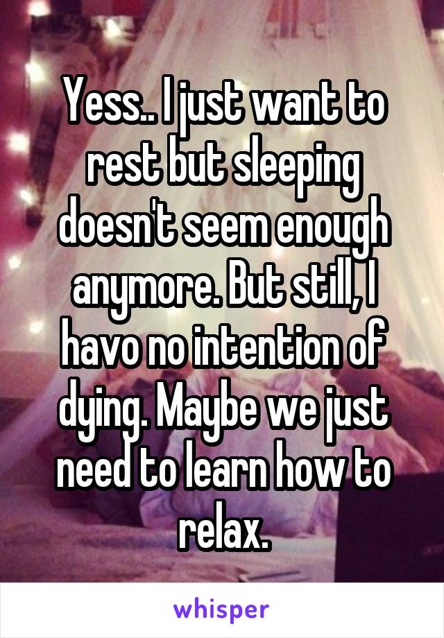 Yess.. I just want to rest but sleeping doesn't seem enough anymore. But still, I havo no intention of dying. Maybe we just need to learn how to relax.