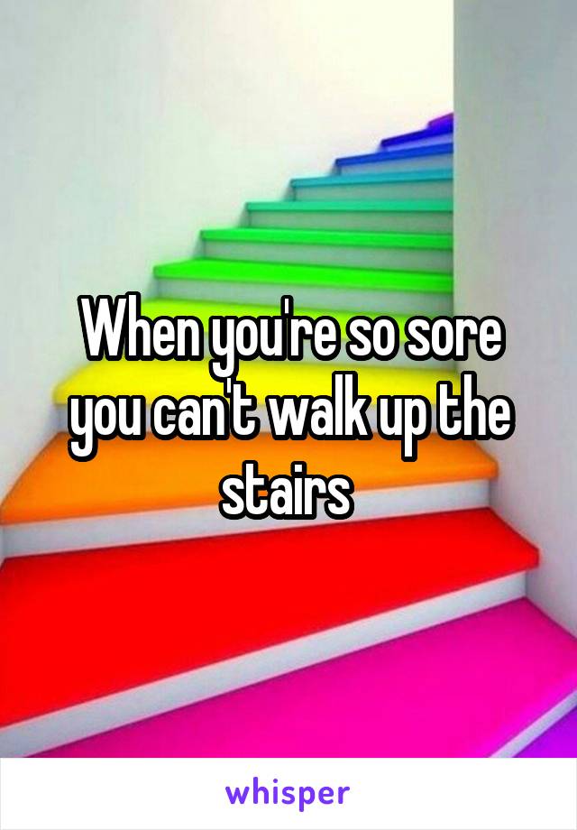 When you're so sore you can't walk up the stairs 