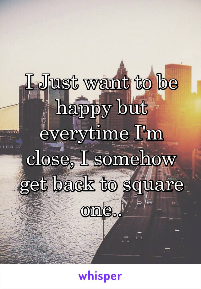 I Just want to be happy but everytime I'm close, I somehow get back to square one..