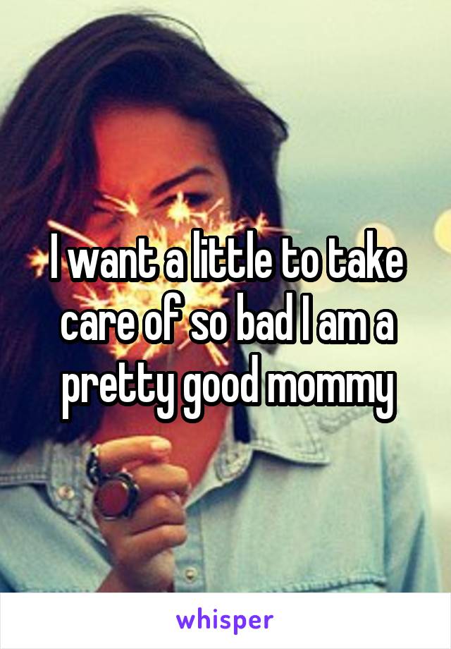 I want a little to take care of so bad I am a pretty good mommy