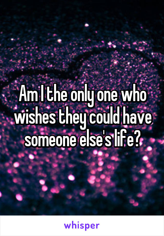 Am I the only one who wishes they could have someone else's life?