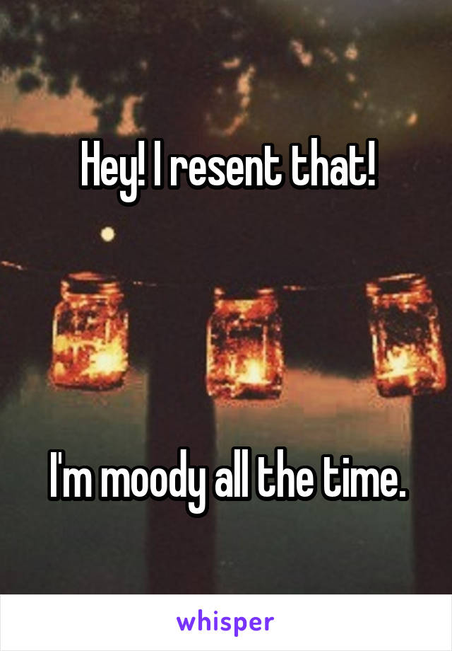 Hey! I resent that!




I'm moody all the time.