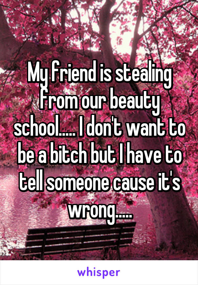 My friend is stealing from our beauty school..... I don't want to be a bitch but I have to tell someone cause it's wrong.....