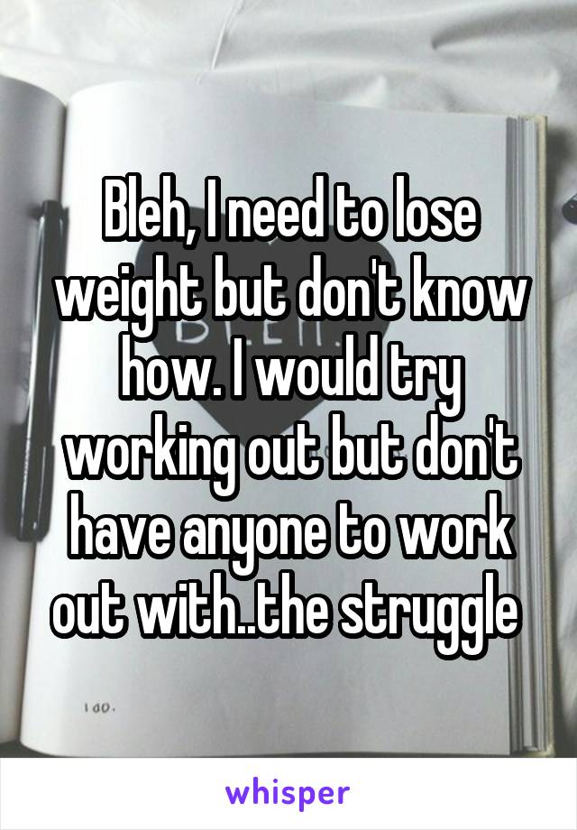 Bleh, I need to lose weight but don't know how. I would try working out but don't have anyone to work out with..the struggle 