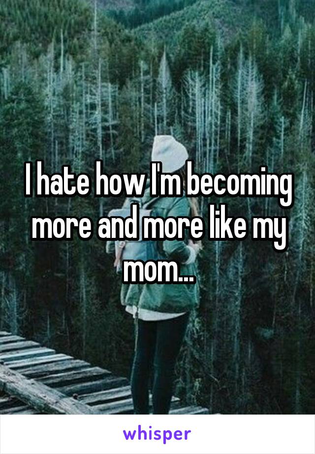 I hate how I'm becoming more and more like my mom...