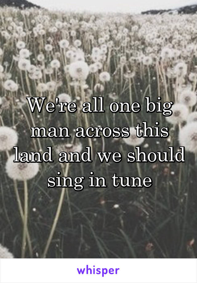 We're all one big man across this land and we should sing in tune