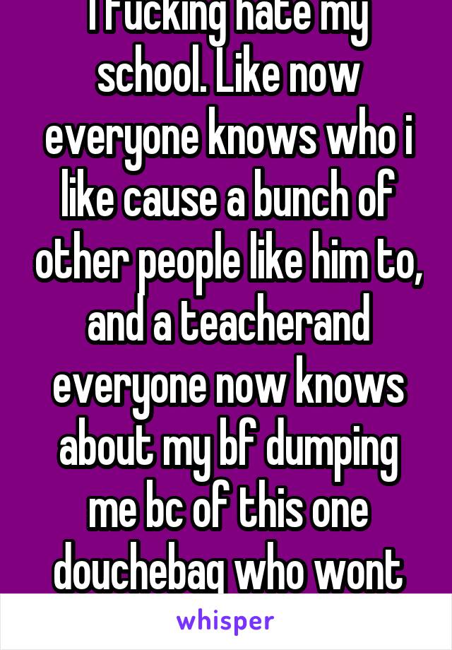 I fucking hate my school. Like now everyone knows who i like cause a bunch of other people like him to, and a teacherand everyone now knows about my bf dumping me bc of this one douchebag who wont stp