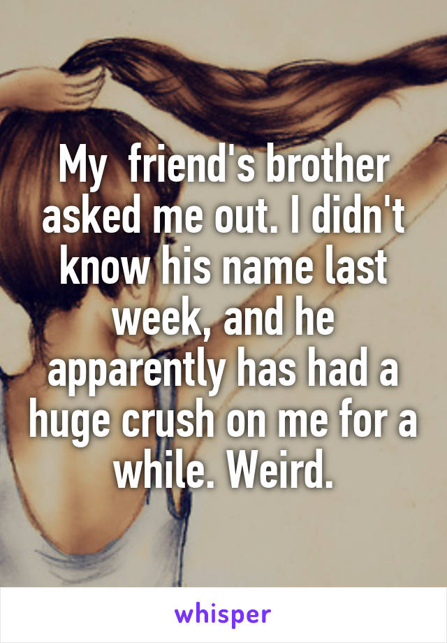 My  friend's brother asked me out. I didn't know his name last week, and he apparently has had a huge crush on me for a while. Weird.