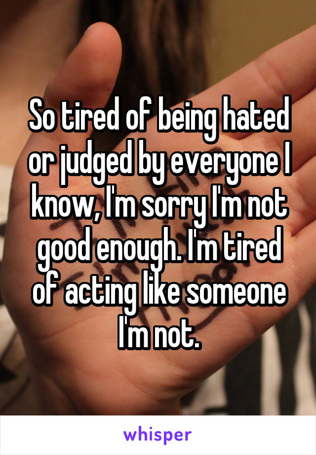 So tired of being hated or judged by everyone I know, I'm sorry I'm not good enough. I'm tired of acting like someone I'm not.