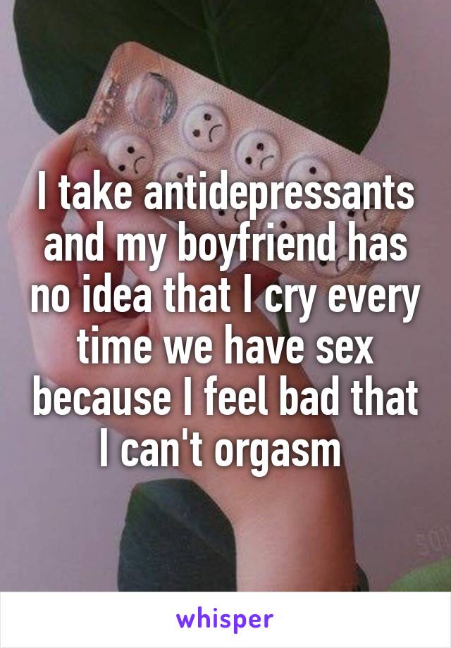 I take antidepressants and my boyfriend has no idea that I cry every time we have sex because I feel bad that I can't orgasm 